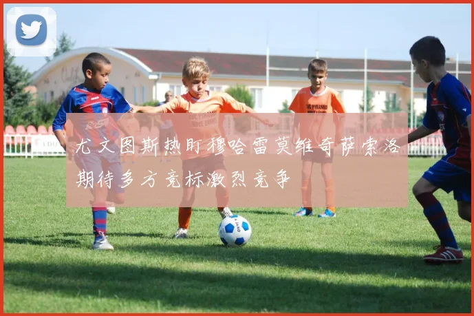 尤文图斯热盯穆哈雷莫维奇萨索洛期待多方竞标激烈竞争