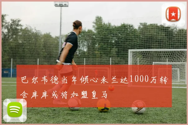 巴尔韦德当年倾心米兰达1000万转会库库或将加盟皇马