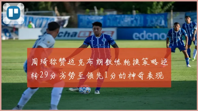 周琦称赞迈克布朗教练轮换策略逆转29分劣势至领先1分的神奇表现