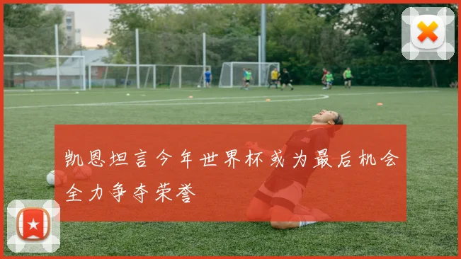 凯恩坦言今年世界杯或为最后机会全力争夺荣誉