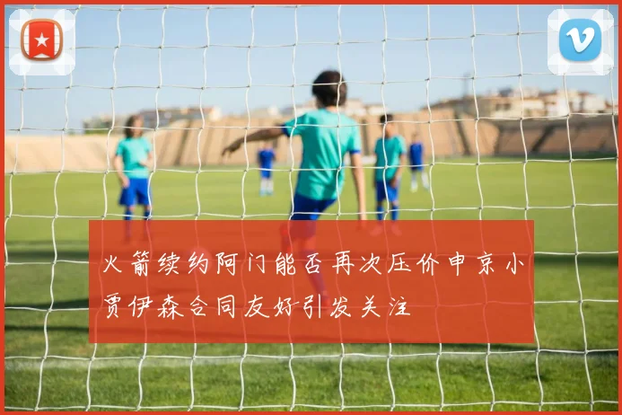 火箭续约阿门能否再次压价申京小贾伊森合同友好引发关注