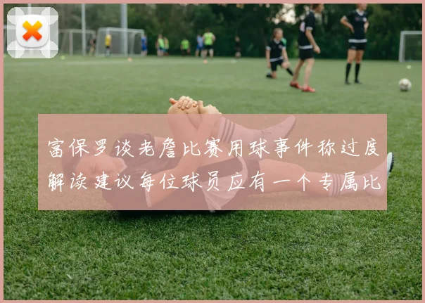 富保罗谈老詹比赛用球事件称过度解读建议每位球员应有一个专属比赛用球