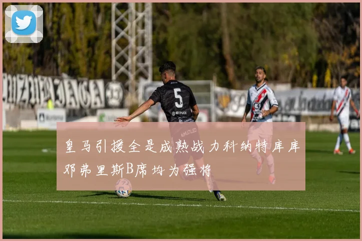 皇马引援全是成熟战力科纳特库库邓弗里斯B席均为强将