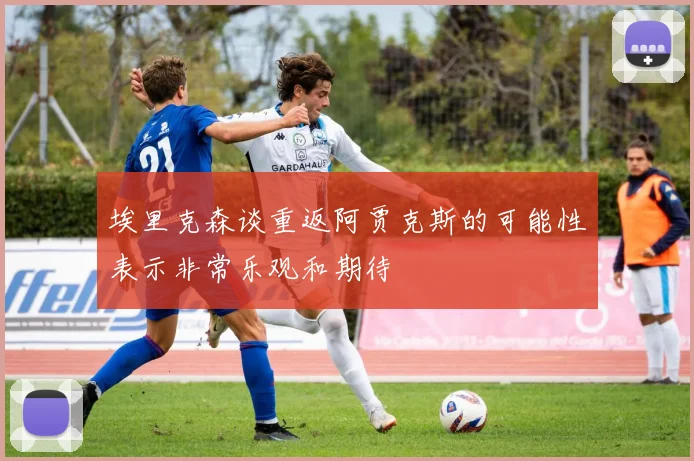 埃里克森谈重返阿贾克斯的可能性表示非常乐观和期待
