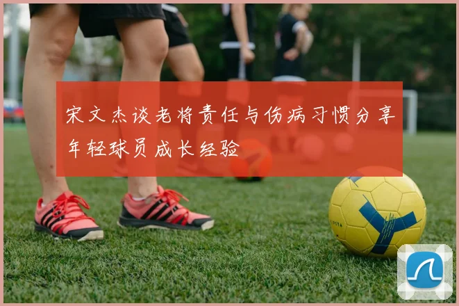 宋文杰谈老将责任与伤病习惯分享年轻球员成长经验