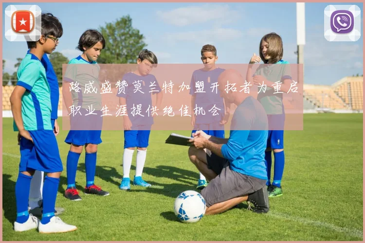 路威盛赞莫兰特加盟开拓者为重启职业生涯提供绝佳机会
