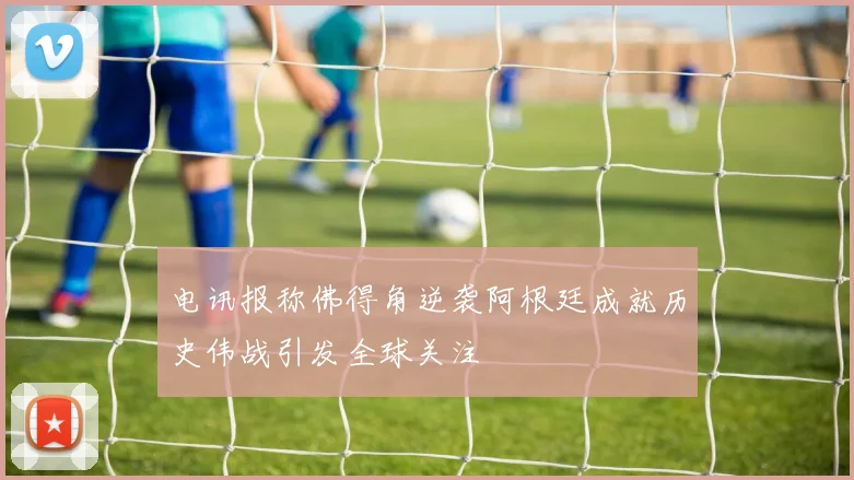 电讯报称佛得角逆袭阿根廷成就历史伟战引发全球关注