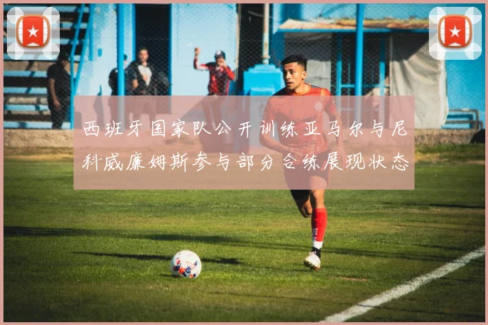 西班牙国家队公开训练亚马尔与尼科威廉姆斯参与部分合练展现状态