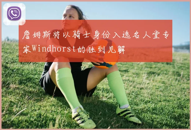詹姆斯将以骑士身份入选名人堂专家Windhorst的独到见解