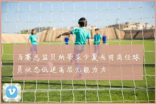 马赛总监贝纳蒂亚今夏或将离任球员状态低迷高层无能为力