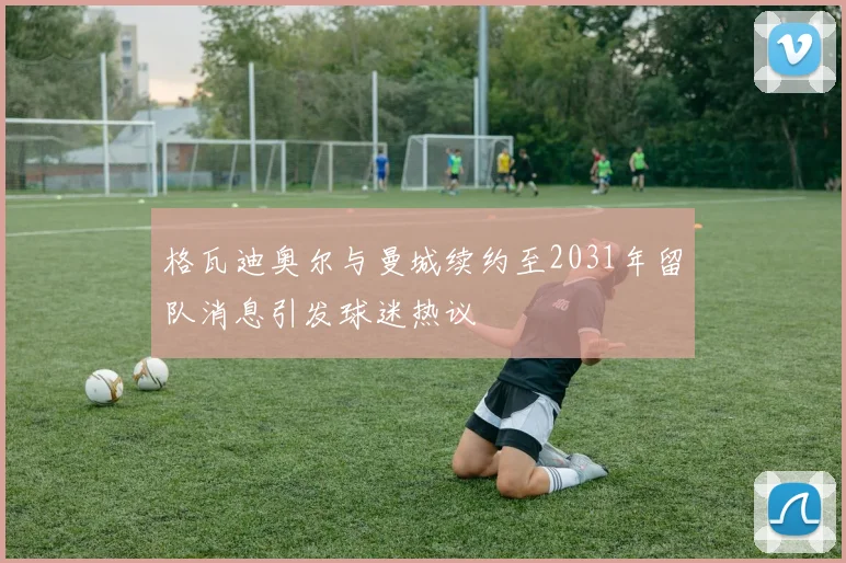 格瓦迪奥尔与曼城续约至2031年留队消息引发球迷热议