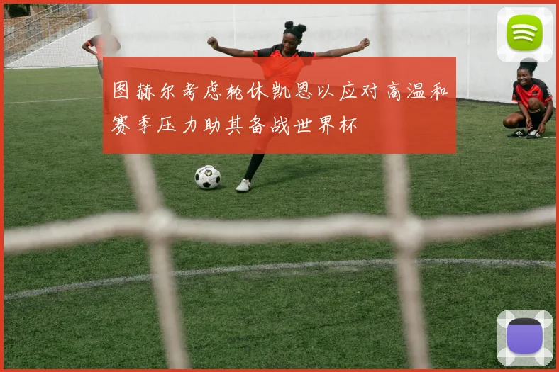 图赫尔考虑轮休凯恩以应对高温和赛季压力助其备战世界杯