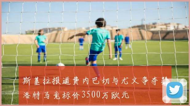 斯基拉报道费内巴切与尤文争夺瑟洛特马竞标价3500万欧元