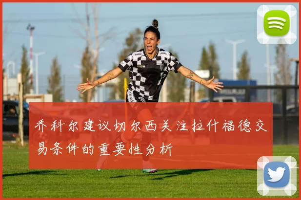 乔科尔建议切尔西关注拉什福德交易条件的重要性分析