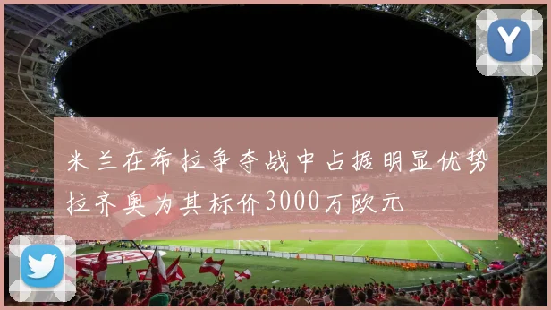 米兰在希拉争夺战中占据明显优势拉齐奥为其标价3000万欧元