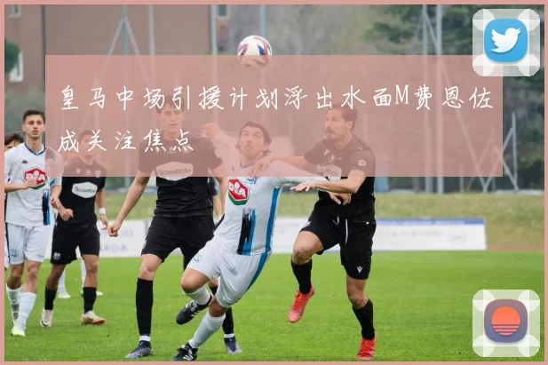 皇马中场引援计划浮出水面M费恩佐成关注焦点