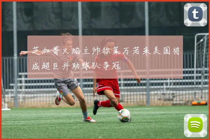 芝加哥火焰主帅称莱万若来美国将成超巨并助球队争冠