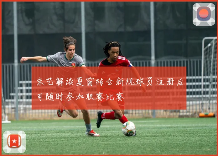 朱艺解读夏窗转会新规球员注册后可随时参加联赛比赛