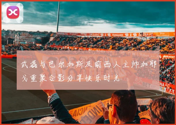 武磊与巴尔加斯及前西人主帅加耶戈重聚合影分享快乐时光