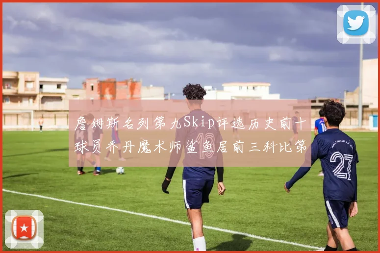 詹姆斯名列第九Skip评选历史前十球员乔丹魔术师鲨鱼居前三科比第七