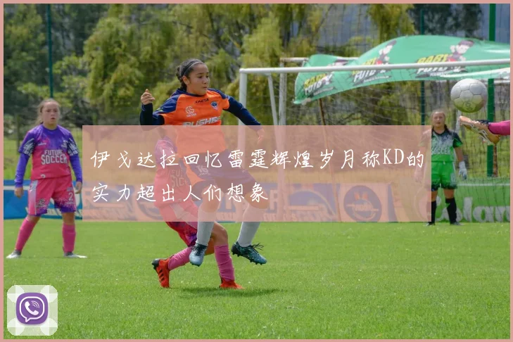 伊戈达拉回忆雷霆辉煌岁月称KD的实力超出人们想象